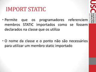IMPORT STATIC
• Permite que os programadores referenciem
membros STATIC importados como se fossem
declarados na classe que os utiliza

• O nome da classe e o ponto não são necessários
para utilizar um membro static importado

 