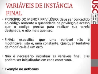 VARIÁVEIS DE INSTÂNCIA
FINAL
• PRINCÍPIO DO MENOR PRIVILÉGIO: deve ser concedido
ao código somente a quantidade de privilégio e acesso
que o código precisa para realizar sua tarefa
designada, e não mais que isso.
• FINAL: especifica que uma variavel não é
modificável, isto é, uma constante. Qualquer tentativa
de modificá-la é um erro
• Não é necessário inicializar as variáveis final. Elas
podem ser inicializadas em cada construtor.
• Exemplo no netbeans

 