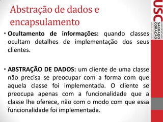 Abstração de dados e
encapsulamento
• Ocultamento de informações: quando classes
ocultam detalhes de implementação dos seus
clientes.

• ABSTRAÇÃO DE DADOS: um cliente de uma classe
não precisa se preocupar com a forma com que
aquela classe foi implementada. O cliente se
preocupa apenas com a funcionalidade que a
classe lhe oferece, não com o modo com que essa
funcionalidade foi implementada.

 
