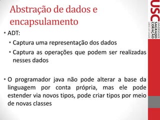 Abstração de dados e
encapsulamento
• ADT:
• Captura uma representação dos dados
• Captura as operações que podem ser realizadas
nesses dados
• O programador java não pode alterar a base da
linguagem por conta própria, mas ele pode
estender via novos tipos, pode criar tipos por meio
de novas classes

 