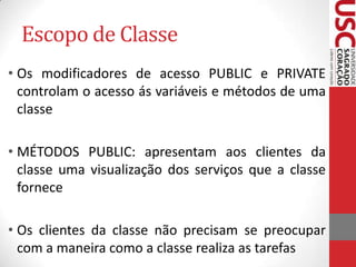 Escopo de Classe
• Os modificadores de acesso PUBLIC e PRIVATE
controlam o acesso ás variáveis e métodos de uma
classe

• MÉTODOS PUBLIC: apresentam aos clientes da
classe uma visualização dos serviços que a classe
fornece
• Os clientes da classe não precisam se preocupar
com a maneira como a classe realiza as tarefas

 