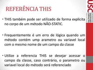 REFERÊNCIA THIS
• THIS também pode ser utilizado de forma explicita
no corpo de um método NÃO-STATIC.
• Frequentemente é um erro de lógica quando um
método contém ump arametro ou variavel local
com o mesmo nome de um campo da classe

• Utilize a referencia THIS se desejar acessar o
campo da classe, caso contrário, o parametro ou
variavel local do método será referenciado

 