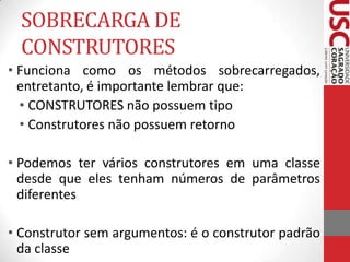 SOBRECARGA DE
CONSTRUTORES
• Funciona como os métodos sobrecarregados,
entretanto, é importante lembrar que:
• CONSTRUTORES não possuem tipo
• Construtores não possuem retorno
• Podemos ter vários construtores em uma classe
desde que eles tenham números de parâmetros
diferentes
• Construtor sem argumentos: é o construtor padrão
da classe

 