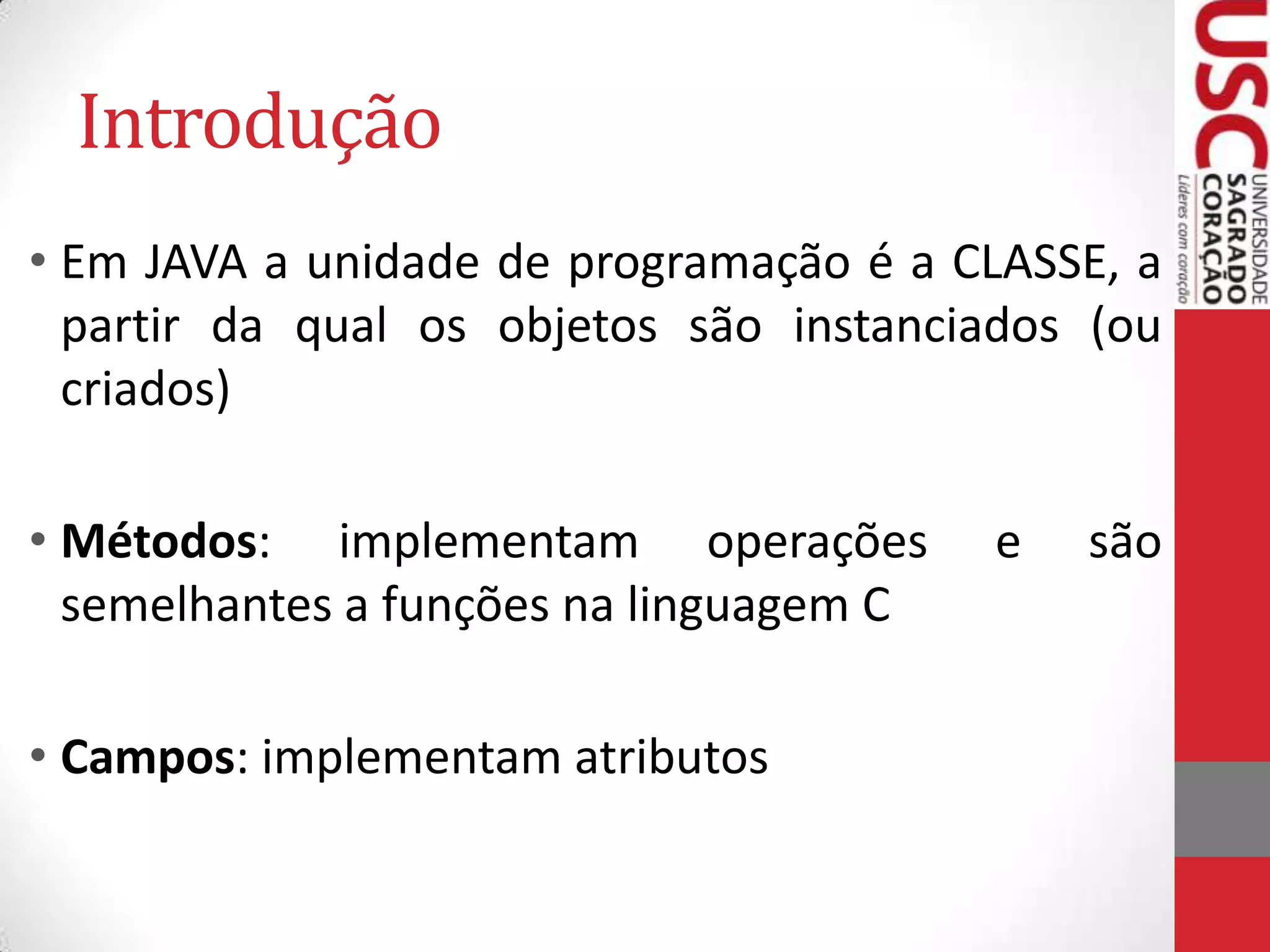 Introdução
• Em JAVA a unidade de programação é a CLASSE, a
partir da qual os objetos são instanciados (ou
criados)

• Métodos: implementam operações
semelhantes a funções na linguagem C
• Campos: implementam atributos

e

são

 