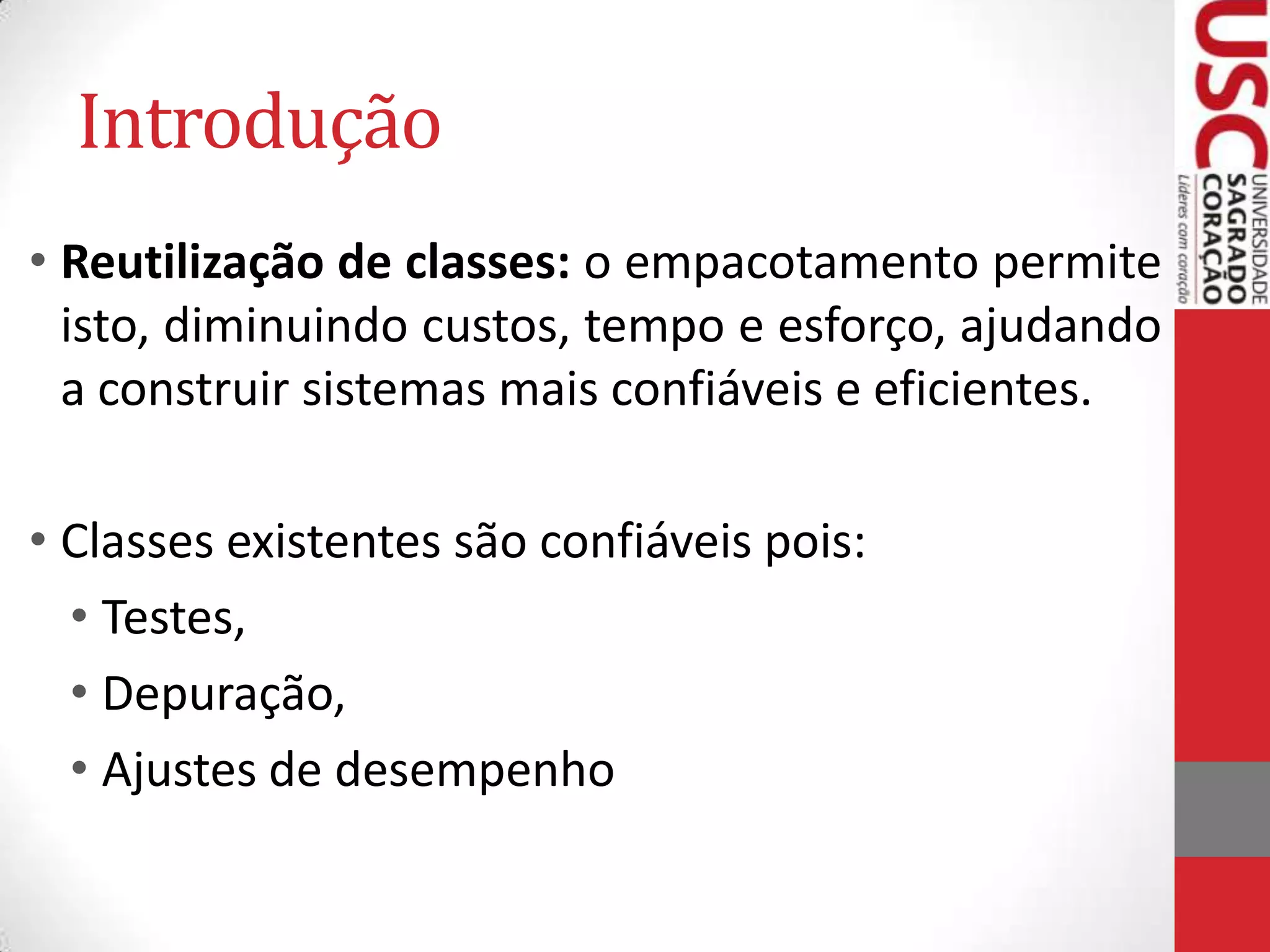 Introdução
• Reutilização de classes: o empacotamento permite
isto, diminuindo custos, tempo e esforço, ajudando
a construir sistemas mais confiáveis e eficientes.

• Classes existentes são confiáveis pois:
• Testes,
• Depuração,
• Ajustes de desempenho

 