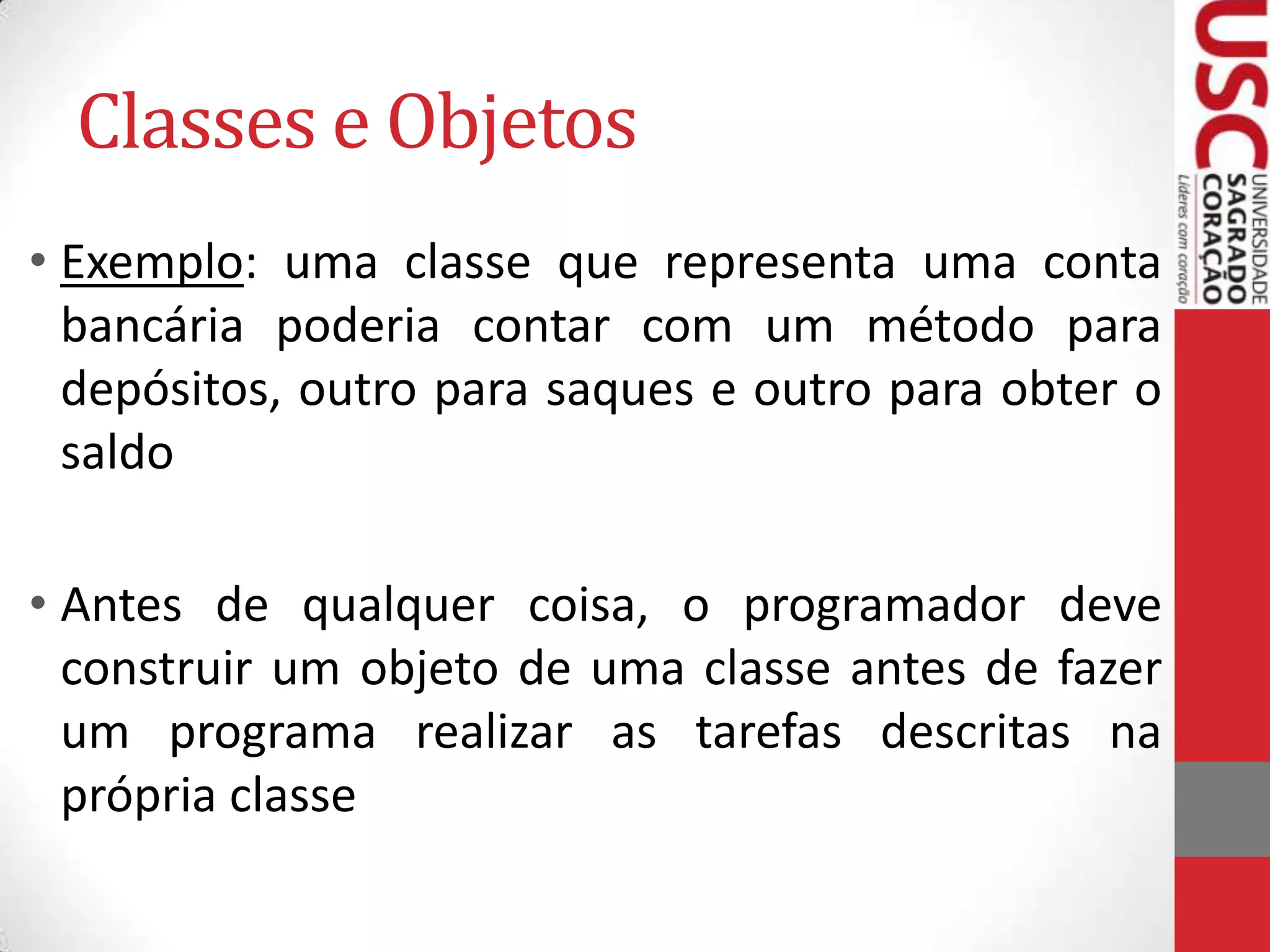 Classes e Objetos
• Exemplo: uma classe que representa uma conta
bancária poderia contar com um método para
depósitos, outro para saques e outro para obter o
saldo
• Antes de qualquer coisa, o programador deve
construir um objeto de uma classe antes de fazer
um programa realizar as tarefas descritas na
própria classe

 