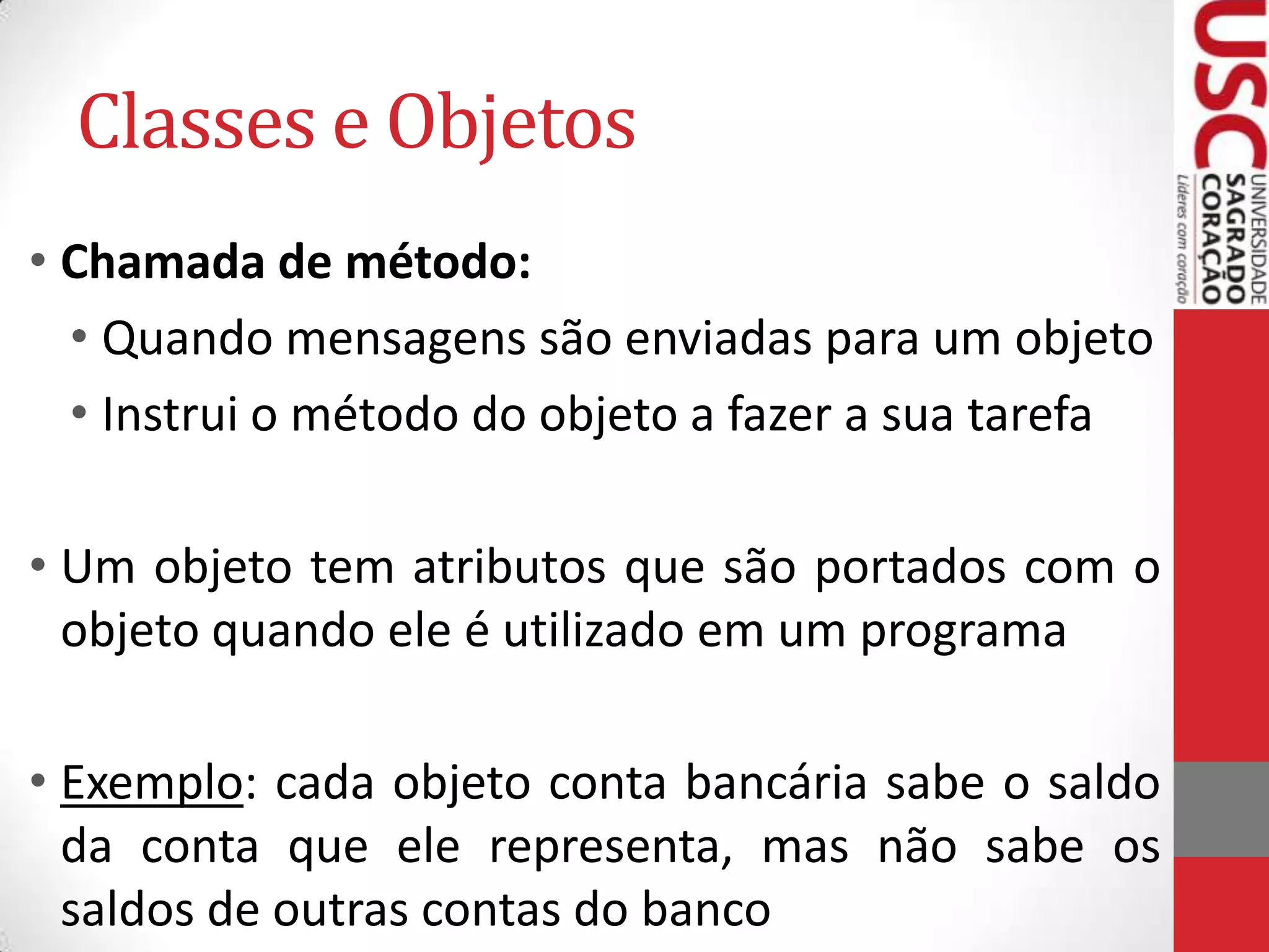 Classes e Objetos
• Chamada de método:
• Quando mensagens são enviadas para um objeto
• Instrui o método do objeto a fazer a sua tarefa

• Um objeto tem atributos que são portados com o
objeto quando ele é utilizado em um programa
• Exemplo: cada objeto conta bancária sabe o saldo
da conta que ele representa, mas não sabe os
saldos de outras contas do banco

 