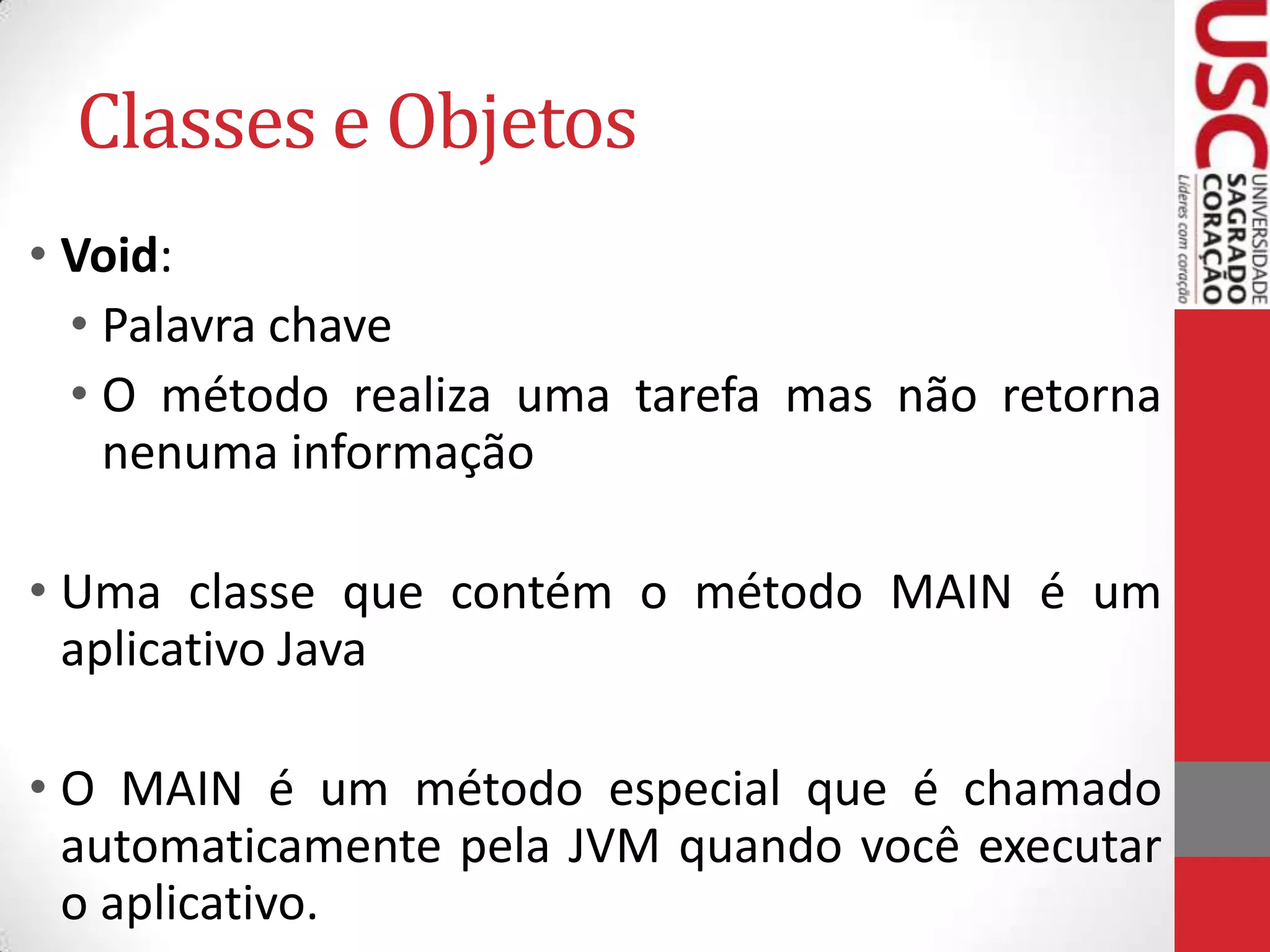 Classes e Objetos
• Void:
• Palavra chave
• O método realiza uma tarefa mas não retorna
nenuma informação
• Uma classe que contém o método MAIN é um
aplicativo Java
• O MAIN é um método especial que é chamado
automaticamente pela JVM quando você executar
o aplicativo.

 