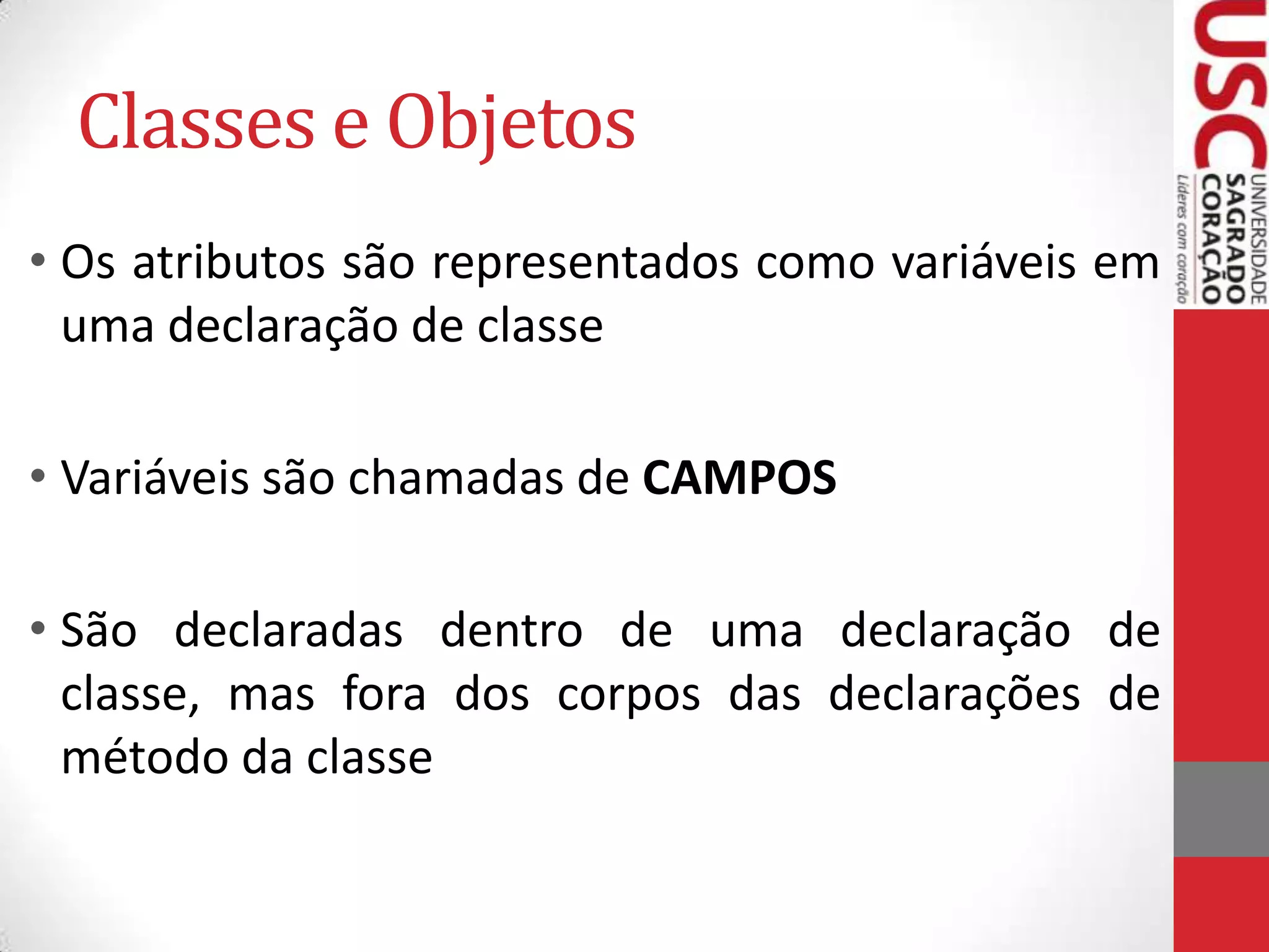 Classes e Objetos
• Os atributos são representados como variáveis em
uma declaração de classe
• Variáveis são chamadas de CAMPOS
• São declaradas dentro de uma declaração de
classe, mas fora dos corpos das declarações de
método da classe

 