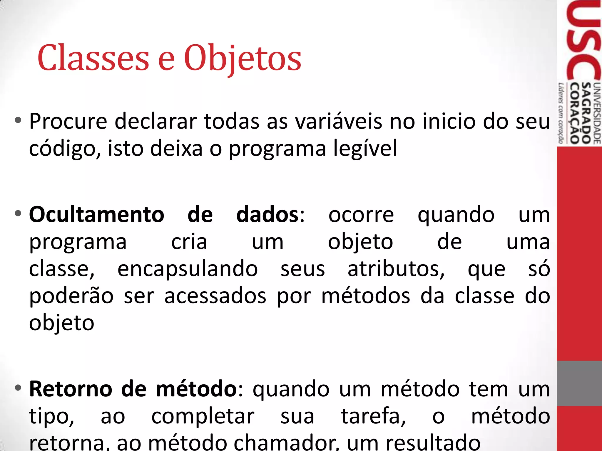 Classes e Objetos
• Procure declarar todas as variáveis no inicio do seu
código, isto deixa o programa legível
• Ocultamento de dados: ocorre quando um
programa
cria
um
objeto
de
uma
classe, encapsulando seus atributos, que só
poderão ser acessados por métodos da classe do
objeto
• Retorno de método: quando um método tem um
tipo, ao completar sua tarefa, o método
retorna, ao método chamador, um resultado

 