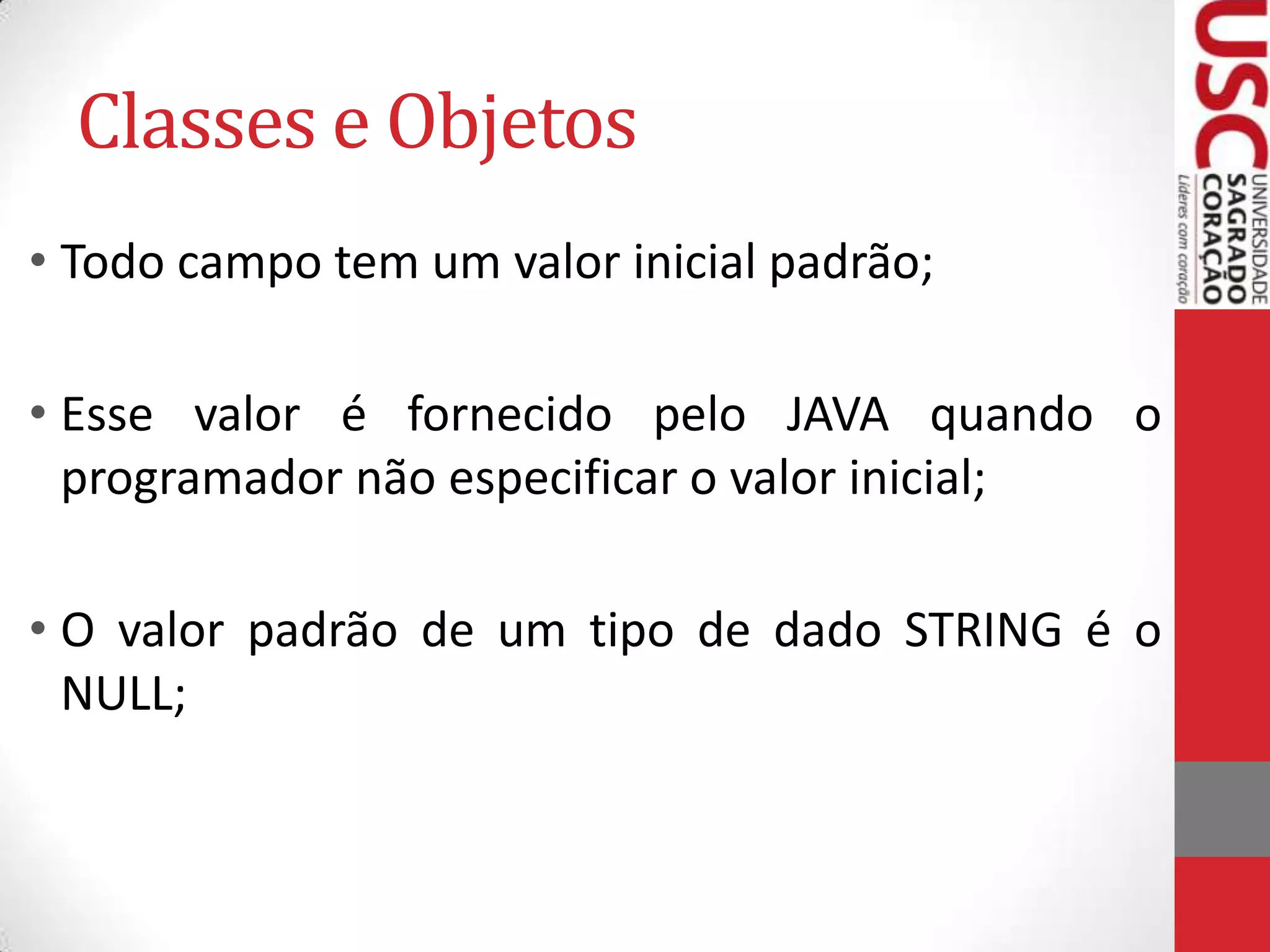 Classes e Objetos
• Todo campo tem um valor inicial padrão;
• Esse valor é fornecido pelo JAVA quando o
programador não especificar o valor inicial;
• O valor padrão de um tipo de dado STRING é o
NULL;

 