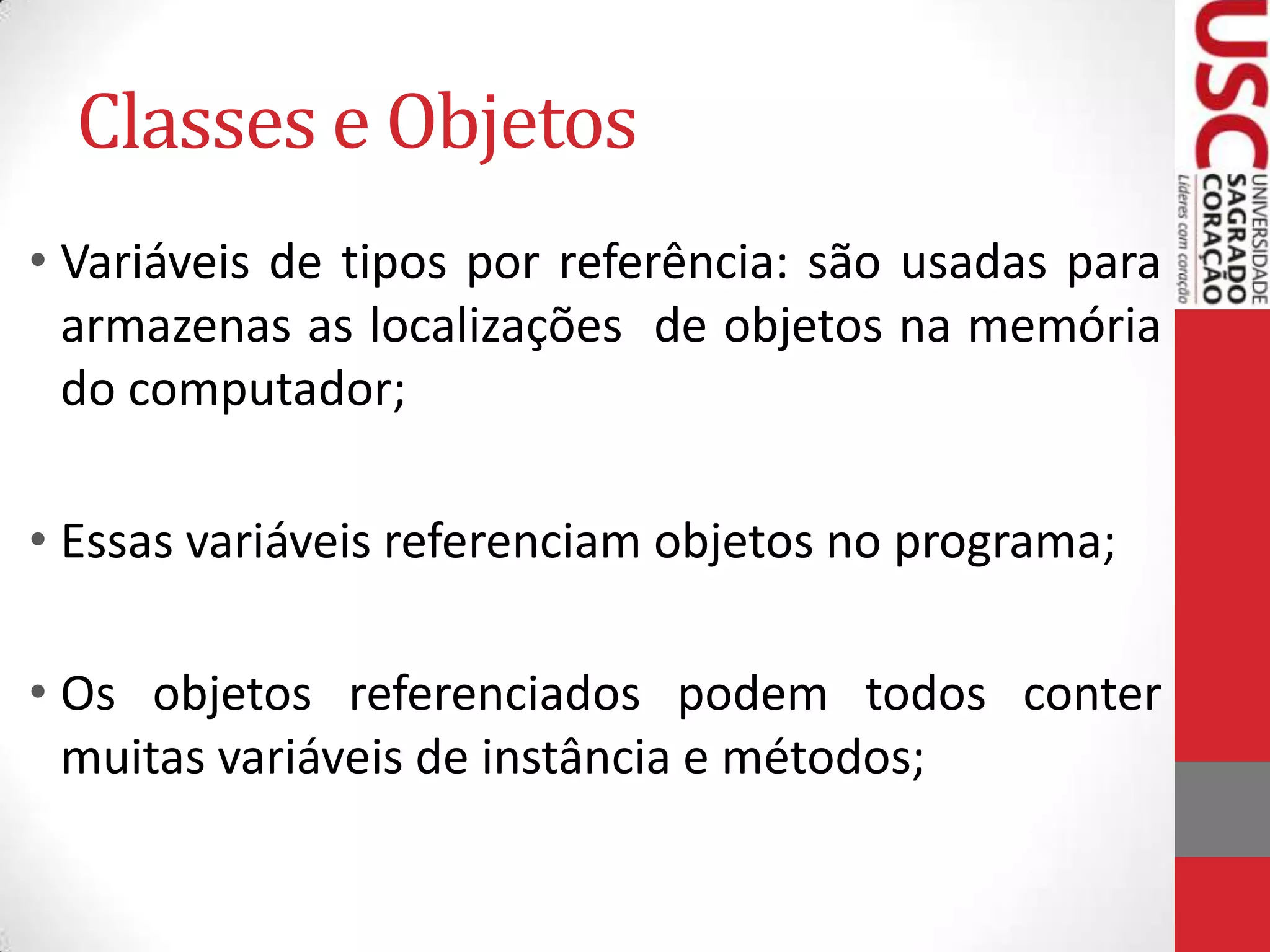Classes e Objetos
• Variáveis de tipos por referência: são usadas para
armazenas as localizações de objetos na memória
do computador;

• Essas variáveis referenciam objetos no programa;
• Os objetos referenciados podem todos conter
muitas variáveis de instância e métodos;

 
