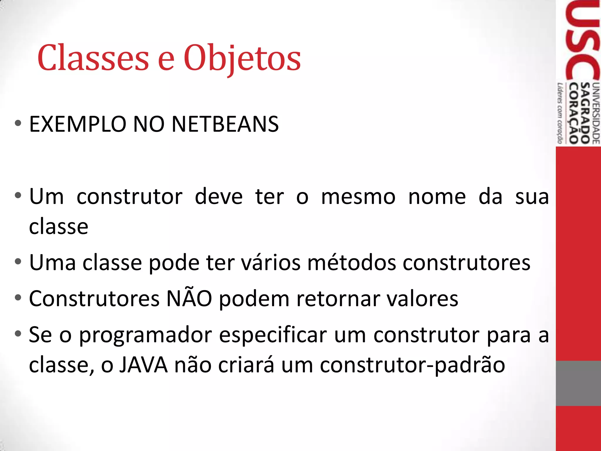 Classes e Objetos
• EXEMPLO NO NETBEANS
• Um construtor deve ter o mesmo nome da sua
classe
• Uma classe pode ter vários métodos construtores
• Construtores NÃO podem retornar valores
• Se o programador especificar um construtor para a
classe, o JAVA não criará um construtor-padrão

 