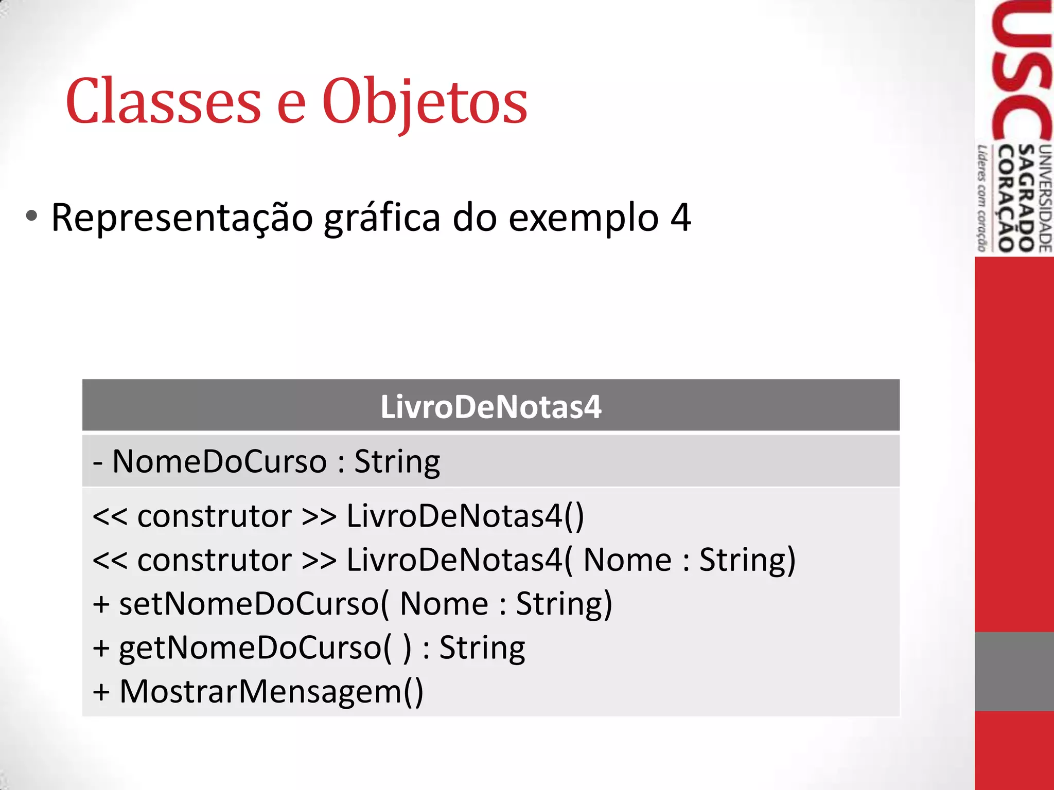 Classes e Objetos
• Representação gráfica do exemplo 4

LivroDeNotas4
- NomeDoCurso : String
<< construtor >> LivroDeNotas4()
<< construtor >> LivroDeNotas4( Nome : String)
+ setNomeDoCurso( Nome : String)
+ getNomeDoCurso( ) : String
+ MostrarMensagem()

 