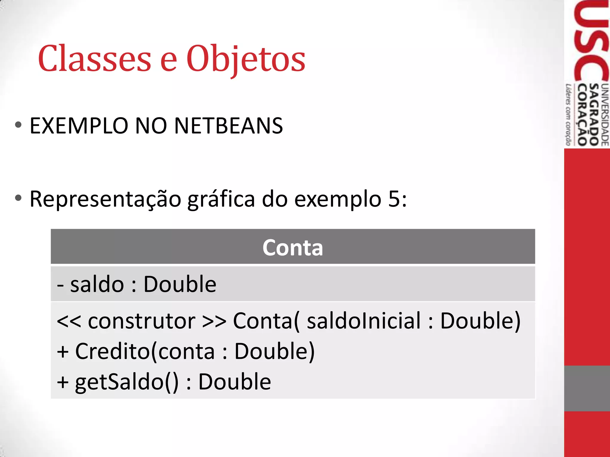 Classes e Objetos
• EXEMPLO NO NETBEANS
• Representação gráfica do exemplo 5:
Conta
- saldo : Double
<< construtor >> Conta( saldoInicial : Double)
+ Credito(conta : Double)
+ getSaldo() : Double

 