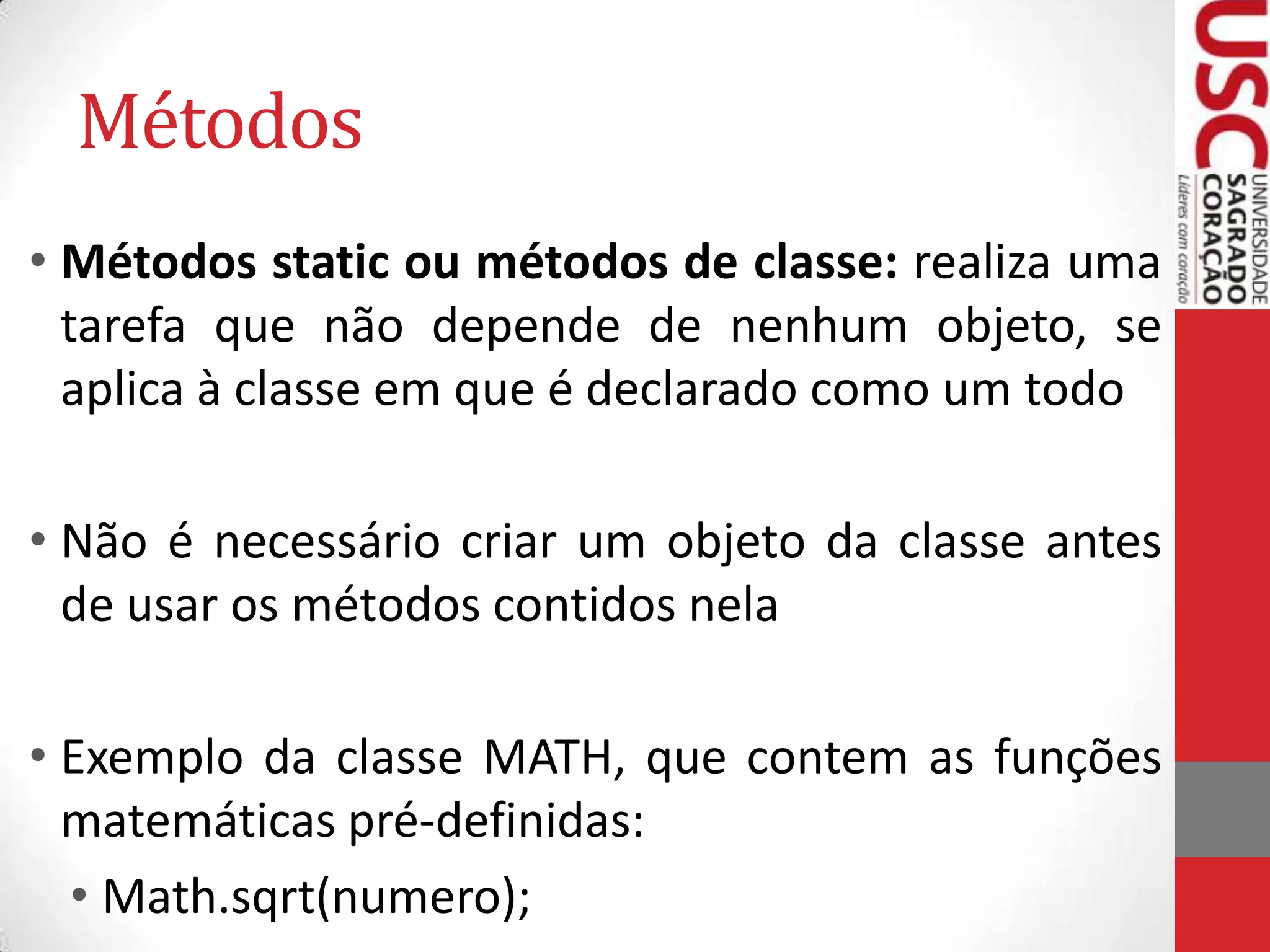 Métodos
• Métodos static ou métodos de classe: realiza uma
tarefa que não depende de nenhum objeto, se
aplica à classe em que é declarado como um todo

• Não é necessário criar um objeto da classe antes
de usar os métodos contidos nela
• Exemplo da classe MATH, que contem as funções
matemáticas pré-definidas:
• Math.sqrt(numero);

 