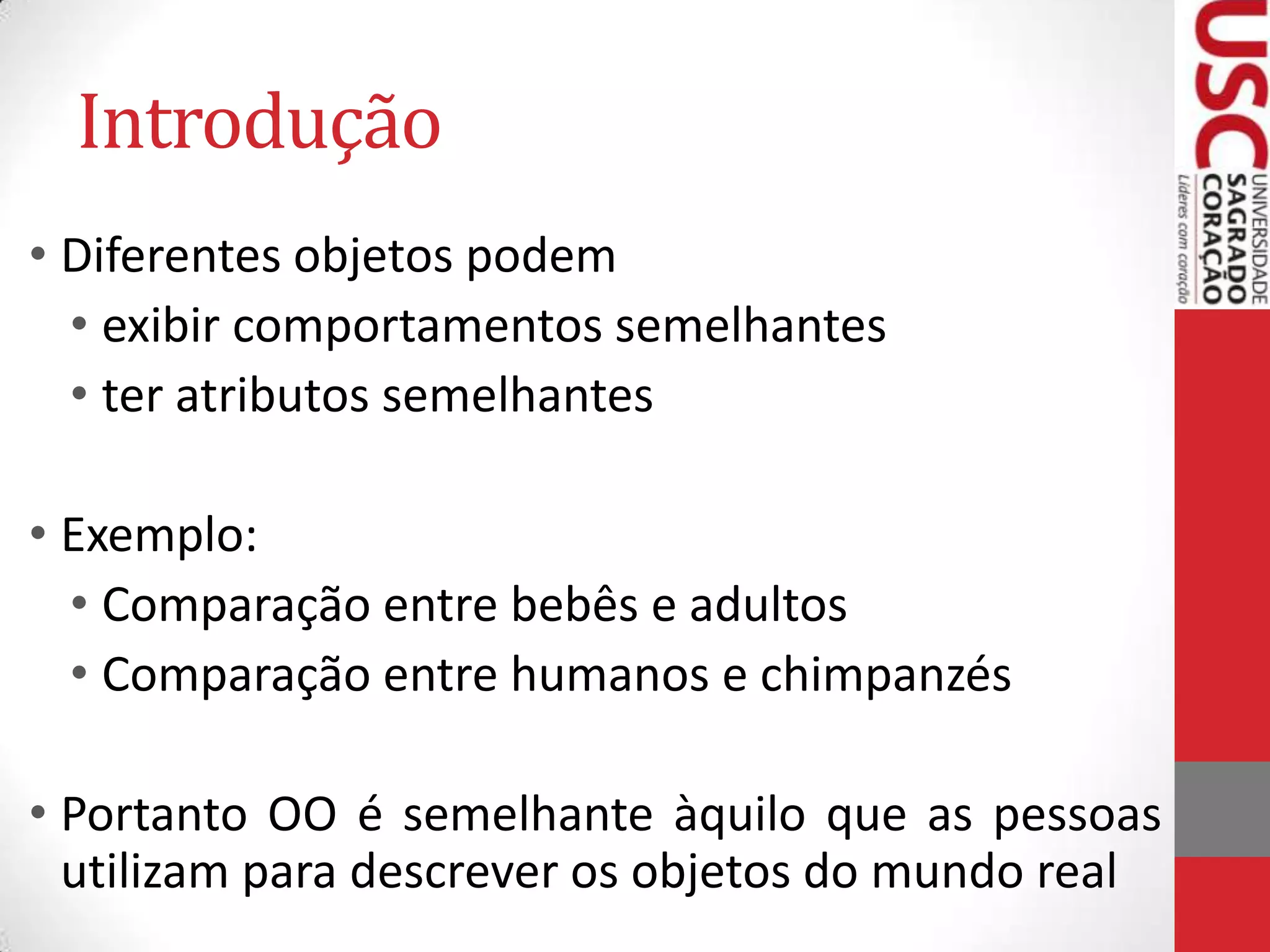 Introdução
• Diferentes objetos podem
• exibir comportamentos semelhantes
• ter atributos semelhantes

• Exemplo:
• Comparação entre bebês e adultos
• Comparação entre humanos e chimpanzés
• Portanto OO é semelhante àquilo que as pessoas
utilizam para descrever os objetos do mundo real

 