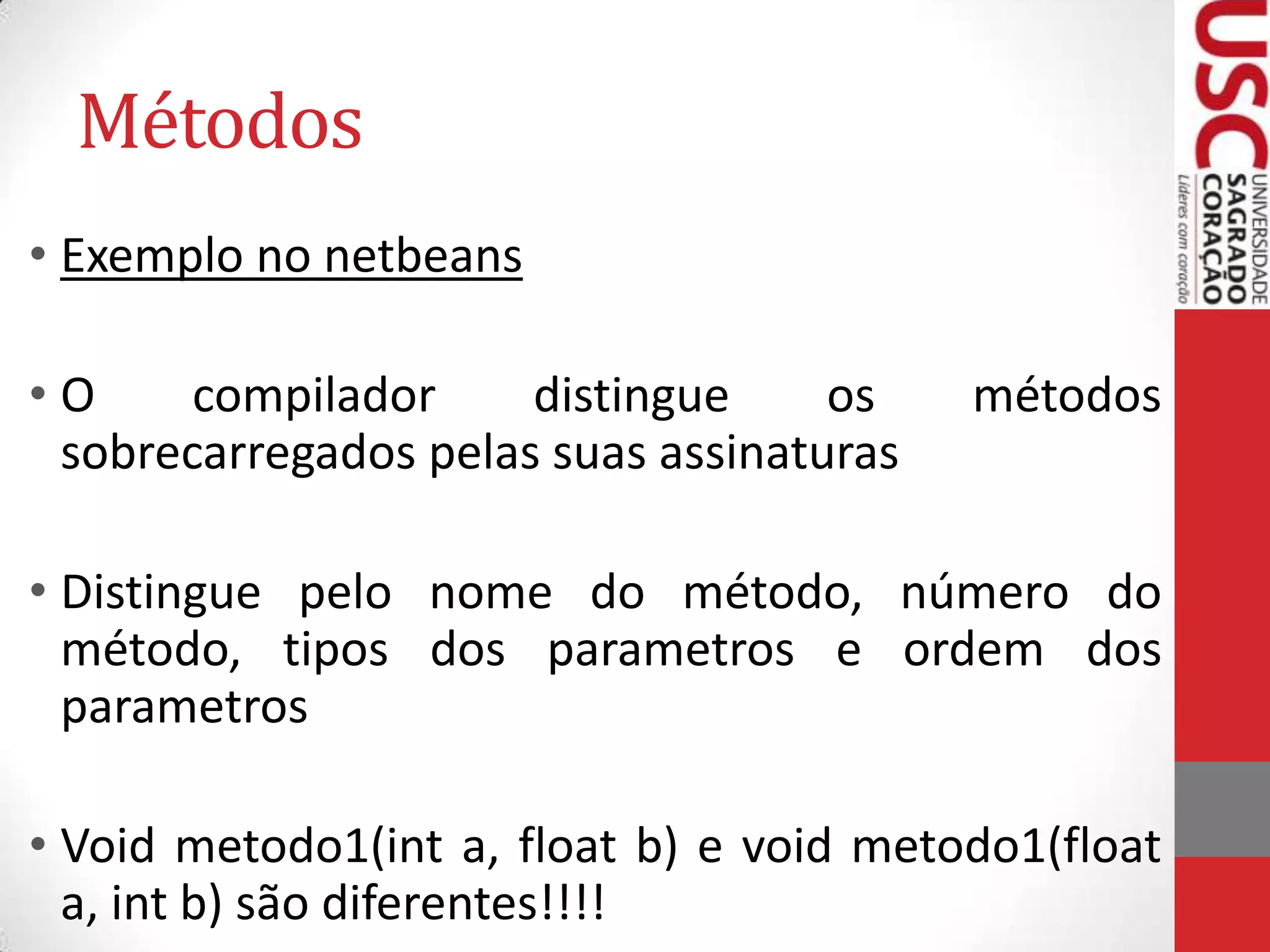 Métodos
• Exemplo no netbeans
•O
compilador
distingue
os
sobrecarregados pelas suas assinaturas

métodos

• Distingue pelo nome do método, número do
método, tipos dos parametros e ordem dos
parametros
• Void metodo1(int a, float b) e void metodo1(float
a, int b) são diferentes!!!!

 