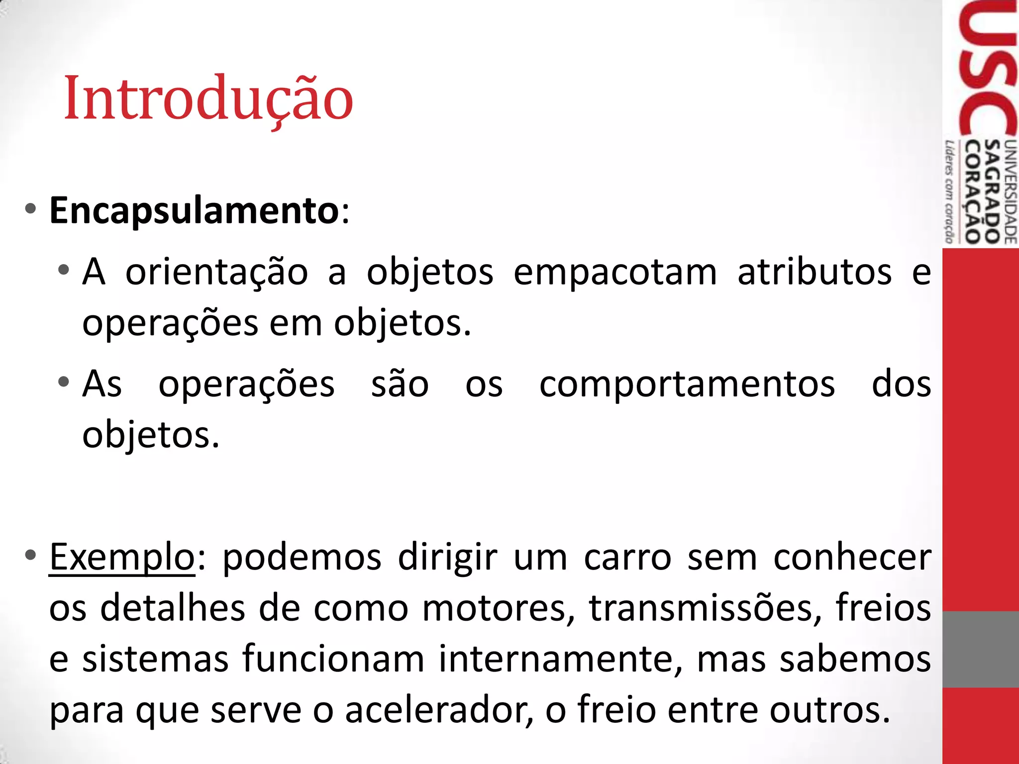 Introdução
• Encapsulamento:
• A orientação a objetos empacotam atributos e
operações em objetos.
• As operações são os comportamentos dos
objetos.
• Exemplo: podemos dirigir um carro sem conhecer
os detalhes de como motores, transmissões, freios
e sistemas funcionam internamente, mas sabemos
para que serve o acelerador, o freio entre outros.

 