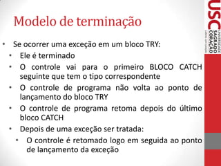 Modelo de terminação
• Se ocorrer uma exceção em um bloco TRY:
• Ele é terminado
• O controle vai para o primeiro BLOCO CATCH
seguinte que tem o tipo correspondente
• O controle de programa não volta ao ponto de
lançamento do bloco TRY
• O controle de programa retoma depois do último
bloco CATCH
• Depois de uma exceção ser tratada:
• O controle é retomado logo em seguida ao ponto
de lançamento da exceção

 