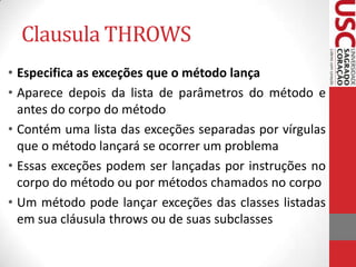 Clausula THROWS
• Especifica as exceções que o método lança
• Aparece depois da lista de parâmetros do método e
antes do corpo do método
• Contém uma lista das exceções separadas por vírgulas
que o método lançará se ocorrer um problema
• Essas exceções podem ser lançadas por instruções no
corpo do método ou por métodos chamados no corpo
• Um método pode lançar exceções das classes listadas
em sua cláusula throws ou de suas subclasses

 
