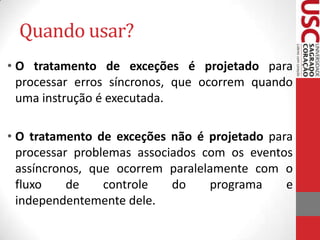 Quando usar?
• O tratamento de exceções é projetado para
processar erros síncronos, que ocorrem quando
uma instrução é executada.

• O tratamento de exceções não é projetado para
processar problemas associados com os eventos
assíncronos, que ocorrem paralelamente com o
fluxo
de
controle
do
programa
e
independentemente dele.

 
