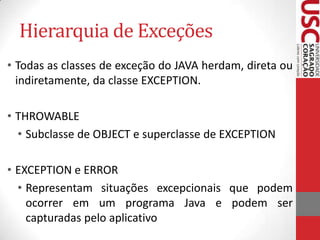 Hierarquia de Exceções
• Todas as classes de exceção do JAVA herdam, direta ou
indiretamente, da classe EXCEPTION.
• THROWABLE
• Subclasse de OBJECT e superclasse de EXCEPTION
• EXCEPTION e ERROR
• Representam situações excepcionais que podem
ocorrer em um programa Java e podem ser
capturadas pelo aplicativo

 