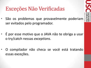 Exceções Não Verificadas
• São os problemas que provavelmente poderiam
ser evitados pelo programador.
• É por esse motivo que o JAVA não te obriga a usar
o try/catch nessas exceptions.
• O compilador não checa se você está tratando
essas exceções.

 