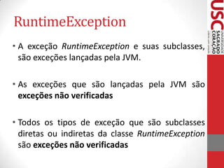RuntimeException
• A exceção RuntimeException e suas subclasses,
são exceções lançadas pela JVM.
• As exceções que são lançadas pela JVM são
exceções não verificadas
• Todos os tipos de exceção que são subclasses
diretas ou indiretas da classe RuntimeException
são exceções não verificadas

 