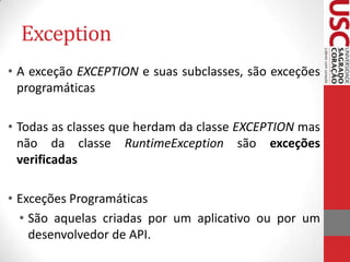 Exception
• A exceção EXCEPTION e suas subclasses, são exceções
programáticas
• Todas as classes que herdam da classe EXCEPTION mas
não da classe RuntimeException são exceções
verificadas
• Exceções Programáticas
• São aquelas criadas por um aplicativo ou por um
desenvolvedor de API.

 