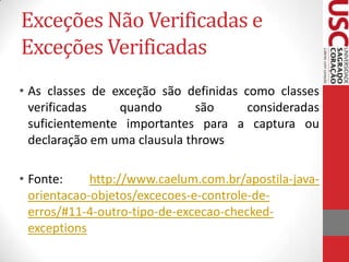 Exceções Não Verificadas e
Exceções Verificadas
• As classes de exceção são definidas como classes
verificadas
quando
são
consideradas
suficientemente importantes para a captura ou
declaração em uma clausula throws
• Fonte:
http://www.caelum.com.br/apostila-javaorientacao-objetos/excecoes-e-controle-deerros/#11-4-outro-tipo-de-excecao-checkedexceptions

 