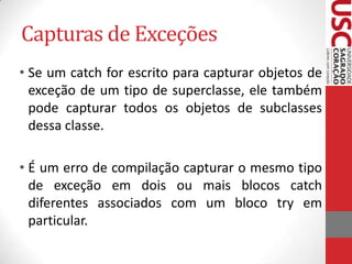 Capturas de Exceções
• Se um catch for escrito para capturar objetos de
exceção de um tipo de superclasse, ele também
pode capturar todos os objetos de subclasses
dessa classe.
• É um erro de compilação capturar o mesmo tipo
de exceção em dois ou mais blocos catch
diferentes associados com um bloco try em
particular.

 