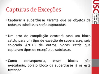 Capturas de Exceções
• Capturar a superclasse garante que os objetos de
todas as subclasses serão capturadas
• Um erro de compilação ocorrerá caso um bloco
catch, para um tipo de exceção de superclasse, seja
colocado ANTES de outros blocos catch que
capturam tipos de exceção de subclasse.

• Como
consequencia,
esses
blocos
não
executarão, pois o bloco da superclasse já os está
tratando.

 