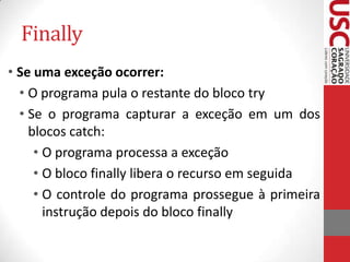 Finally
• Se uma exceção ocorrer:
• O programa pula o restante do bloco try
• Se o programa capturar a exceção em um dos
blocos catch:
• O programa processa a exceção
• O bloco finally libera o recurso em seguida
• O controle do programa prossegue à primeira
instrução depois do bloco finally

 