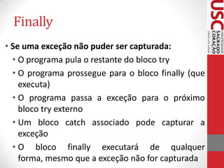 Finally
• Se uma exceção não puder ser capturada:
• O programa pula o restante do bloco try
• O programa prossegue para o bloco finally (que
executa)
• O programa passa a exceção para o próximo
bloco try externo
• Um bloco catch associado pode capturar a
exceção
• O bloco finally executará de qualquer
forma, mesmo que a exceção não for capturada

 
