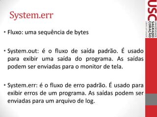 System.err
• Fluxo: uma sequência de bytes
• System.out: é o fluxo de saída padrão. É usado
para exibir uma saída do programa. As saídas
podem ser enviadas para o monitor de tela.
• System.err: é o fluxo de erro padrão. É usado para
exibir erros de um programa. As saídas podem ser
enviadas para um arquivo de log.

 