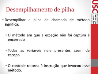 Desempilhamento de pilha
• Desempilhar a pilha de chamada de método
significa:
• O método em que a exceção não foi captura é
encerrado
• Todas as variáveis nele presentes saem de
escopo
• O controle retorna à instrução que invocou esse
método.

 