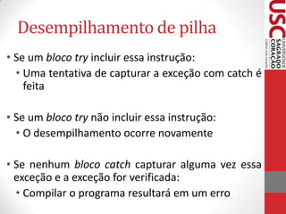 Desempilhamento de pilha
• Se um bloco try incluir essa instrução:
• Uma tentativa de capturar a exceção com catch é
feita
• Se um bloco try não incluir essa instrução:
• O desempilhamento ocorre novamente
• Se nenhum bloco catch capturar alguma vez essa
exceção e a exceção for verificada:
• Compilar o programa resultará em um erro

 