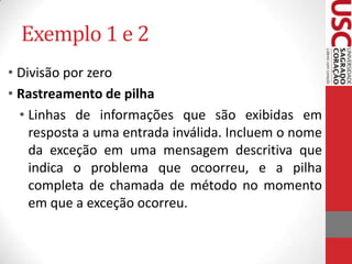 Exemplo 1 e 2
• Divisão por zero
• Rastreamento de pilha
• Linhas de informações que são exibidas em
resposta a uma entrada inválida. Incluem o nome
da exceção em uma mensagem descritiva que
indica o problema que ocoorreu, e a pilha
completa de chamada de método no momento
em que a exceção ocorreu.

 