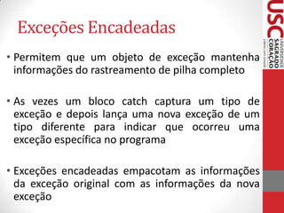 Exceções Encadeadas
• Permitem que um objeto de exceção mantenha
informações do rastreamento de pilha completo
• As vezes um bloco catch captura um tipo de
exceção e depois lança uma nova exceção de um
tipo diferente para indicar que ocorreu uma
exceção específica no programa

• Exceções encadeadas empacotam as informações
da exceção original com as informações da nova
exceção

 