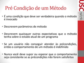 Pré Condição de um Método
• É uma condição que deve ser verdadeira quando o método
é invocado
• Descrevem parâmetros de método
• Descrevem quaisquer outras expectativas que o método
tenha sobre o estado atual de um programa
• Se um usuário não conseguir atender às précondições,
então o comportamento de um método é indefinido
• Nunca você deve supor ou esperar que o comportamento
seja consistente se as précondições não forem satisfeitas

 