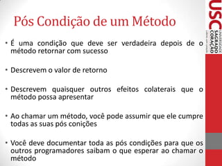 Pós Condição de um Método
• É uma condição que deve ser verdadeira depois de o
método retornar com sucesso
• Descrevem o valor de retorno
• Descrevem quaisquer outros efeitos colaterais que o
método possa apresentar
• Ao chamar um método, você pode assumir que ele cumpre
todas as suas pós conições
• Você deve documentar toda as pós condições para que os
outros programadores saibam o que esperar ao chamar o
método

 