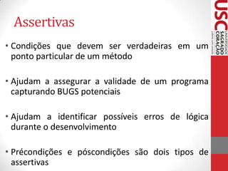 Assertivas
• Condições que devem ser verdadeiras em um
ponto particular de um método
• Ajudam a assegurar a validade de um programa
capturando BUGS potenciais
• Ajudam a identificar possíveis erros de lógica
durante o desenvolvimento
• Précondições e póscondições são dois tipos de
assertivas

 