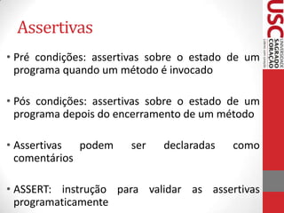 Assertivas
• Pré condições: assertivas sobre o estado de um
programa quando um método é invocado
• Pós condições: assertivas sobre o estado de um
programa depois do encerramento de um método
• Assertivas
podem
comentários

ser

declaradas

como

• ASSERT: instrução para validar as assertivas
programaticamente

 