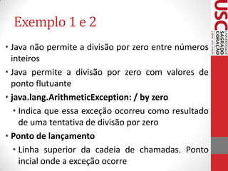 Exemplo 1 e 2
• Java não permite a divisão por zero entre números
inteiros
• Java permite a divisão por zero com valores de
ponto flutuante
• java.lang.ArithmeticException: / by zero
• Indica que essa exceção ocorreu como resultado
de uma tentativa de divisão por zero
• Ponto de lançamento
• Linha superior da cadeia de chamadas. Ponto
incial onde a exceção ocorre

 