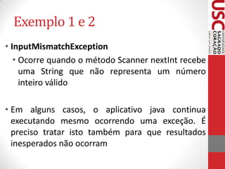 Exemplo 1 e 2
• InputMismatchException
• Ocorre quando o método Scanner nextInt recebe
uma String que não representa um número
inteiro válido
• Em alguns casos, o aplicativo java continua
executando mesmo ocorrendo uma exceção. É
preciso tratar isto também para que resultados
inesperados não ocorram

 