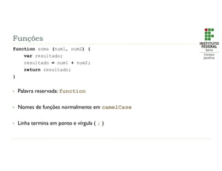 Funções
function soma (num1, num2) {
var resultado;
resultado = num1 + num2;
return resultado;
}
• Palavra reservada: function
• Nomes de funções normalmente em camelCase
• Linha termina em ponto e vírgula ( ; )
 