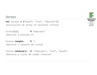 Arrays
var frutas = [“maçã”, “uva”, “abacaxi”];
(Inicializa um array na variável frutas)
frutas[2];  “abacaxi”
(Retorna a posição 2)
frutas.length;  3
(Retorna o tamanho da lista)
frutas.reverse();  [“abacaxi”, “uva”, “maçã”]
(Retorna a lista em ordem inversa)
 
