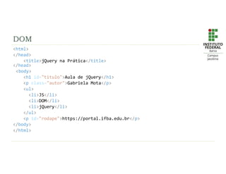 DOM
<html>
</head>
<title>jQuery na Prática</title>
</head>
<body>
<h1 id="titulo">Aula de jQuery</h1>
<p class="autor">Gabriela Mota</p>
<ul>
<li>JS</li>
<li>DOM</li>
<li>jQuery</li>
</ul>
<p id="rodape">https://portal.ifba.edu.br</p>
</body>
</html>
 