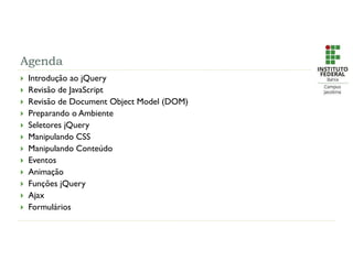 Agenda
 Introdução ao jQuery
 Revisão de JavaScript
 Revisão de Document Object Model (DOM)
 Preparando o Ambiente
 Seletores jQuery
 Manipulando CSS
 Manipulando Conteúdo
 Eventos
 Animação
 Funções jQuery
 Ajax
 Formulários
 